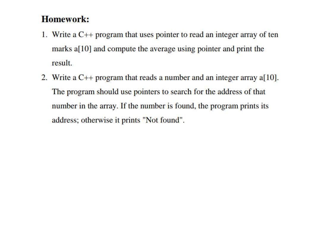 Homework:
1. Write a C++ program that uses pointer to read an integer array of ten
marks a[10] and compute the average using pointer and print the
result.
2. Write a C++ program that reads a number and an integer array a[10].
The program should use pointers to search for the address of that
number in the array. If the number is found, the program prints its
address; otherwise it prints "Not found".
