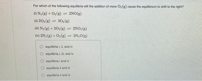 For which of the following equilibria will the addition of more O2(g) cause the equilibrium to shift to the right?
(0) N₂(g) + O₂(g) = 2NO(g)
(i) 20, (g) 1 30₂ (8)
(iii) N₂(g) +202(g) = 2NO₂(g)
(iv) 2N2(g) + O2(g) = 2N₂O(g)
equilibria i, ii, and iv
equilibria i, iii, and iv
equilibria i and iv
equilibria il and iii
equilibria il and iv