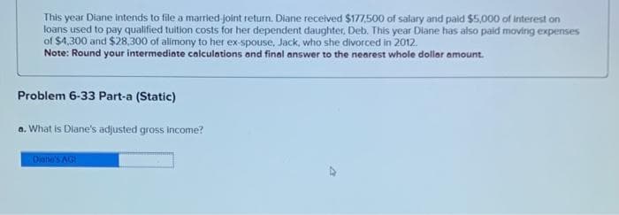 This year Diane intends to file a married-joint return. Diane received $177,500 of salary and paid $5,000 of Interest on
loans used to pay qualified tuition costs for her dependent daughter, Deb. This year Diane has also paid moving expenses
of $4,300 and $28,300 of alimony to her ex-spouse, Jack, who she divorced in 2012.
Note: Round your intermediate calculations and final answer to the nearest whole dollar amount.
Problem 6-33 Part-a (Static)
a. What is Diane's adjusted gross income?
Diane's AG
