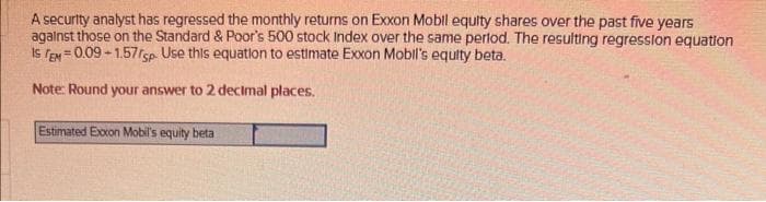 A security analyst has regressed the monthly returns on Exxon Mobil equity shares over the past five years
against those on the Standard & Poor's 500 stock Index over the same period. The resulting regression equation
IS TEM=0.09-1.57/sp. Use this equation to estimate Exxon Mobil's equity beta.
Note: Round your answer to 2 decimal places.
Estimated Exxon Mobil's equity beta