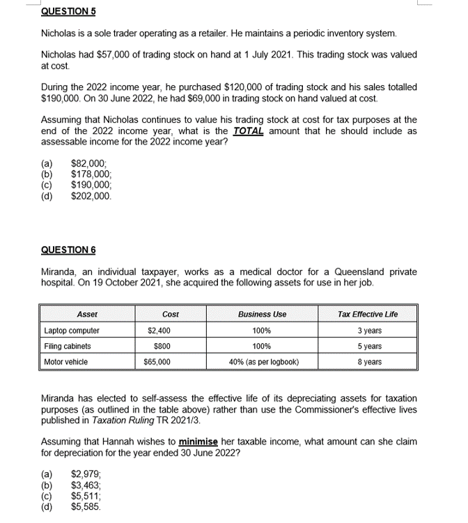 QUESTION 5
Nicholas is a sole trader operating as a retailer. He maintains a periodic inventory system.
Nicholas had $57,000 of trading stock on hand at 1 July 2021. This trading stock was valued
at cost.
During the 2022 income year, he purchased $120,000 of trading stock and his sales totalled
$190,000. On 30 June 2022, he had $69,000 in trading stock on hand valued at cost.
Assuming that Nicholas continues to value his trading stock at cost for tax purposes at the
end of the 2022 income year, what is the TOTAL amount that he should include as
assessable income for the 2022 income year?
(a) $82,000;
(b)
$178,000;
$190,000;
$202,000.
QUESTION 6
Miranda, an individual taxpayer, works as a medical doctor for a Queensland private
hospital. On 19 October 2021, she acquired the following assets for use in her job.
Asset
Laptop computer
Filing cabinets
Motor vehicle
Cost
$2,400
$800
$65,000
(a) $2,979;
(b)
$3,463;
$5,511;
$5,585.
Business Use
100%
100%
40% (as per logbook)
Tax Effective Life
3 years
5 years
8 years
Miranda has elected to self-assess the effective life of its depreciating assets for taxation
purposes (as outlined in the table above) rather than use the Commissioner's effective lives
published in Taxation Ruling TR 2021/3.
Assuming that Hannah wishes to minimise her taxable income, what amount can she claim
for depreciation for the year ended 30 June 2022?