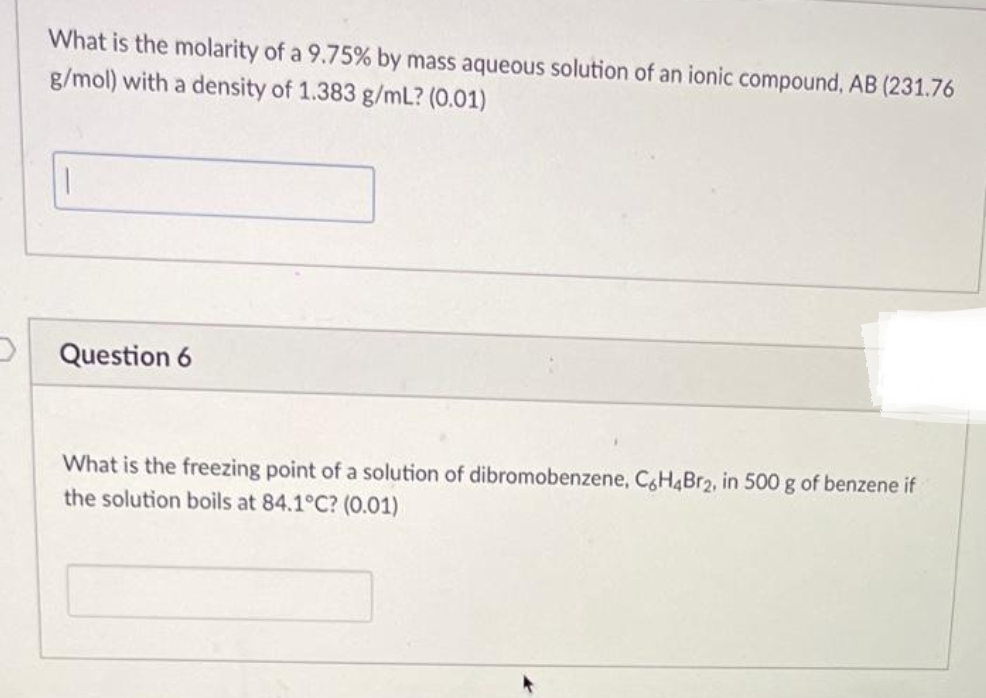 What is the molarity of a 9.75% by mass aqueous solution of an ionic compound, AB (231.76
g/mol) with a density of 1.383 g/mL? (0.01)
1
Question 6
What is the freezing point of a solution of dibromobenzene, C6H4Br2, in 500 g of benzene if
the solution boils at 84.1°C? (0.01)