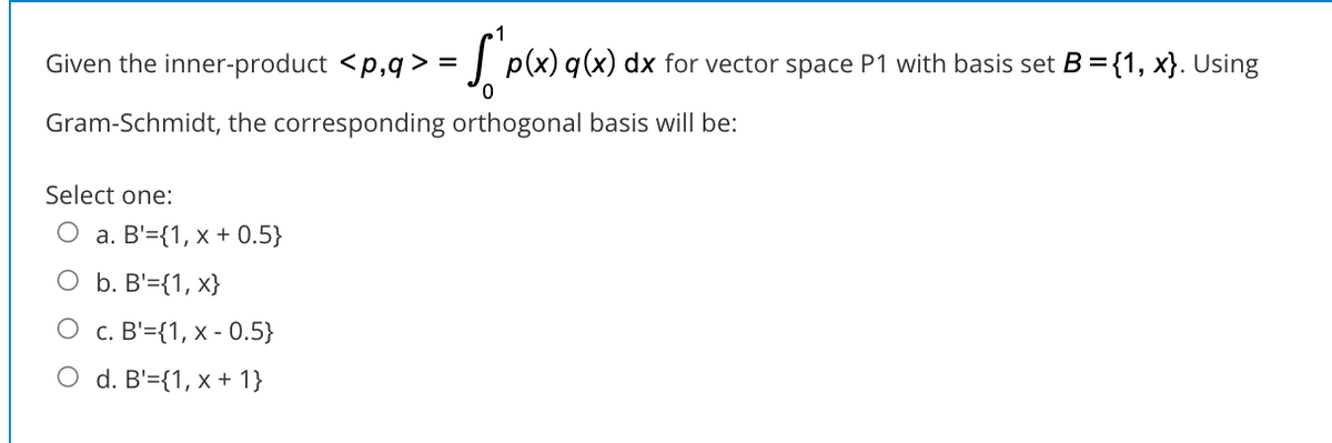 Given the inner-product <p,q > =
: p(x) q(x) dx for vector space P1 with basis set B={1, x}. Using
Gram-Schmidt, the corresponding orthogonal basis will be:
Select one:
О а. В'%3{1, х + 0.5}
O b. B'={1, x}
О с. В'3{1, х - 0.5}
O d. B'={1, x + 1}
