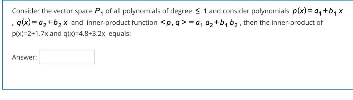 Consider the vector space P, of all polynomials of degree < 1 and consider polynomials p(x)= a, +b, x
q(x)= a2+b2 x and inner-product function <p, q > = a, a2+b, b2 , then the inner-product of
p(x)=2+1.7x and q(x)=4.8+3.2x equals:
Answer:
