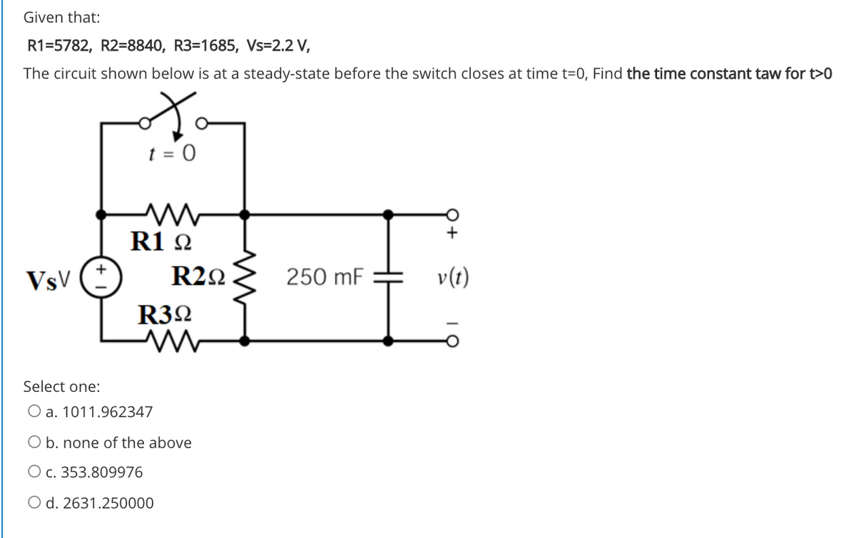 Given that:
R1=5782, R2=8840, R3=1685, Vs=2.2 V,
The circuit shown below is at a steady-state before the switch closes at time t=0, Find the time constant taw for t>0
R1 2
VsV
R22
250 mF
v(t)
R32
Select one:
O a. 1011.962347
O b. none of the above
O c. 353.809976
O d. 2631.250000
