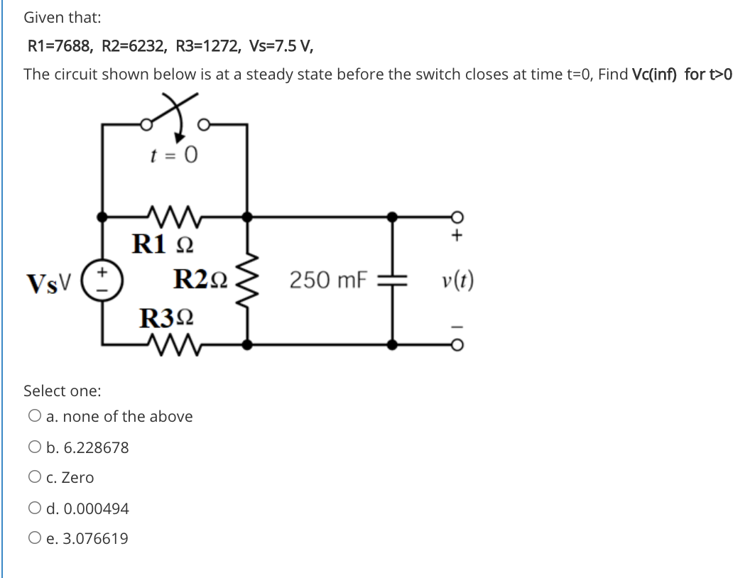 Given that:
R1=7688, R2=6232, R3=1272, Vs=7.5 V,
The circuit shown below is at a steady state before the switch closes at time t=0, Find Vc(inf) for t>0
R1 2
VsV
R22
250 mF
v(t)
R32
Select one:
O a. none of the above
O b. 6.228678
O c. Zero
O d. 0.000494
O e. 3.076619
