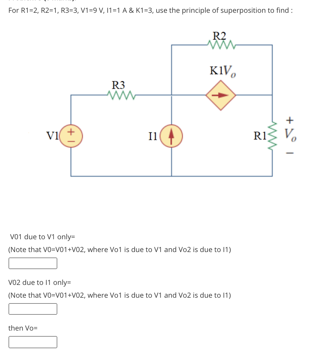 For R1=2, R2=1, R3=3, V1=9 V, 11=1 A & K1=3, use the principle of superposition to find :
R2
K1V,
R3
+
V1
Il
R1
Vo
V01 due to V1 only=
(Note that VO=V01+V02, where Vo1 is due to V1 and Vo2 is due to 1)
VO2 due to 11 only=
(Note that VO=V01+V02, where Vo1 is due to V1 and Vo2 is due to 11)
then Vo=
ww
