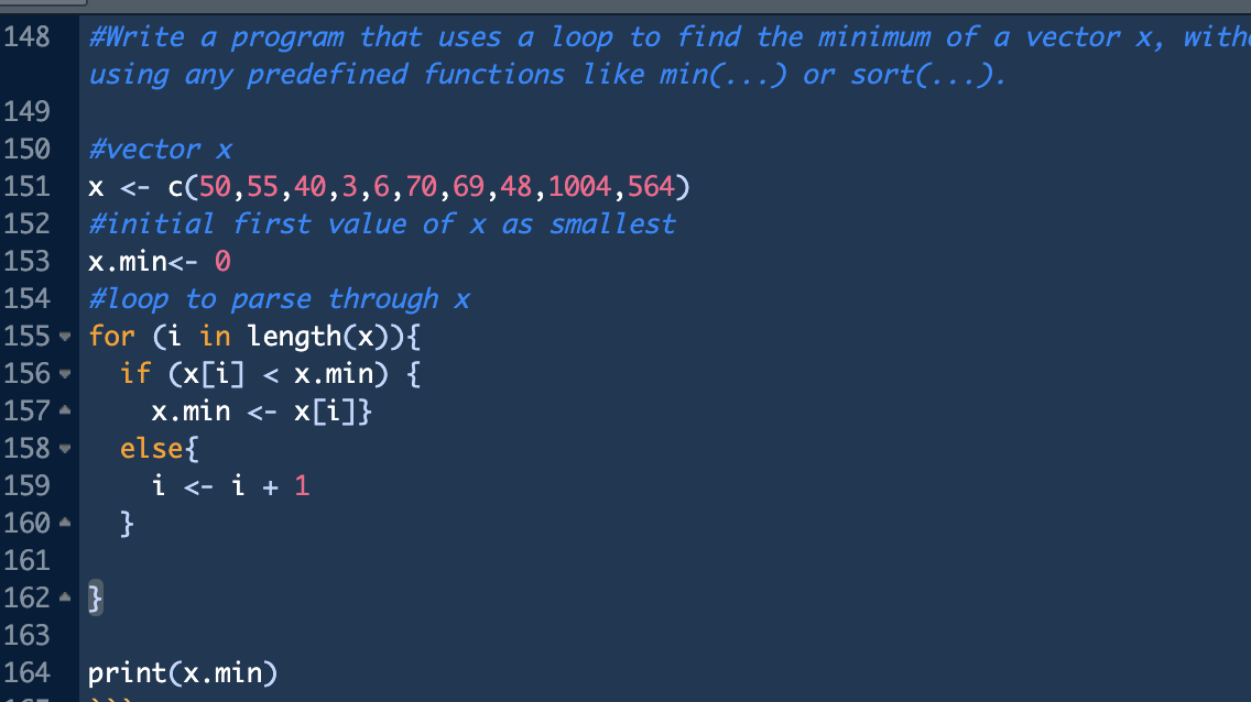 148 #Write a program that uses a loop to find the minimum of a vector x, with
using any predefined functions like min(…..) or sort(…..).
149
150 #vector x
151 x <- c(50,55,40,3,6,70,69,48,1004,564)
152 #initial first value of x as smallest
153 x.min<- 0
154 #loop to parse through x
155
156
4
157.
158.
for (i in length(x)){
if (x[i] < x.min) {
x.min <- x[i]}
else{
159
160
161
162 }
163
164 print(x.min)
i <- i + 1
}