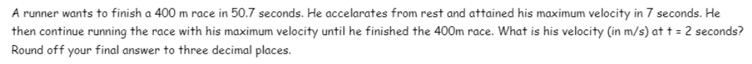 A runner wants to finish a 400 m race in 50.7 seconds. He accelarates from rest and attained his maximum velocity in 7 seconds. He
then continue running the race with his maximum velocity until he finished the 400m race. What is his velocity (in m/s) at t = 2 seconds?
Round off your final answer to three decimal places.
