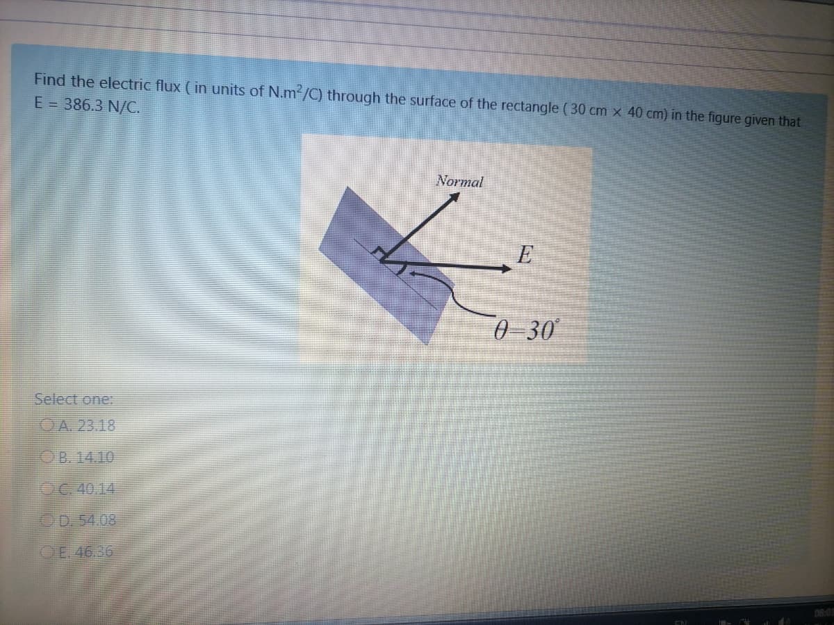 Find the electric flux ( in units of N.m /C) through the surface of the rectangle ( 30 cm x 40 cm) in the figure given that
E = 386.3 N/C.
Normal
0 -30
Select one:
OA. 23.18
OB. 14.10
OC. 40.14
OD.54.08
OE. 46.36
08:01
