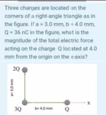 Three charges are located on the
corners of a right-angle triangle as in
the figure. If a = 3.0 mm, b 4.0 mm,
Q = 36 nC in the figure, what is the
magnitude of the total electric force
acting on the charge Q located at 4.0
mm from the origin on the x-axis?
20
3Q
be 4.0 mm
Q
