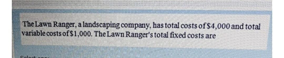 The Lawn Ranger, a landscaping company, has total costs of $4,000 and total
variable costs of$1,000. The Lawn Ranger's total fixed costs are
Soloct pn
