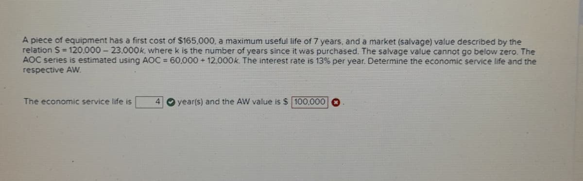A piece of equipment has a first cost of $165,000, a maximum useful life of 7 years, and a market (salvage) value described by the
relation S = 120,000 – 23.000k, where k is the number of years since it was purchased, The salvage value cannot go below zero. The
AOC series is estimated using AOC = 60,000 + 12,000k. The interest rate is 13% per year. Determine the economic service life and the
respective AW.
The economic service life is
4
year(s) and the AW value is $ 100,000 a
