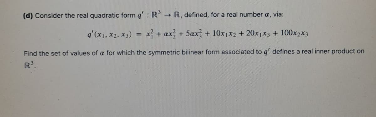 (d) Consider the real quadratic form q': R R, defined, for a real number a, via:
q'(x1, x2, x3) = x + ax + 5ax + 10x1x2 + 20x1x3 + 100x2x3
Find the set of values of a for which the symmetric bilinear form associated to g' defines a real inner product on
R.
