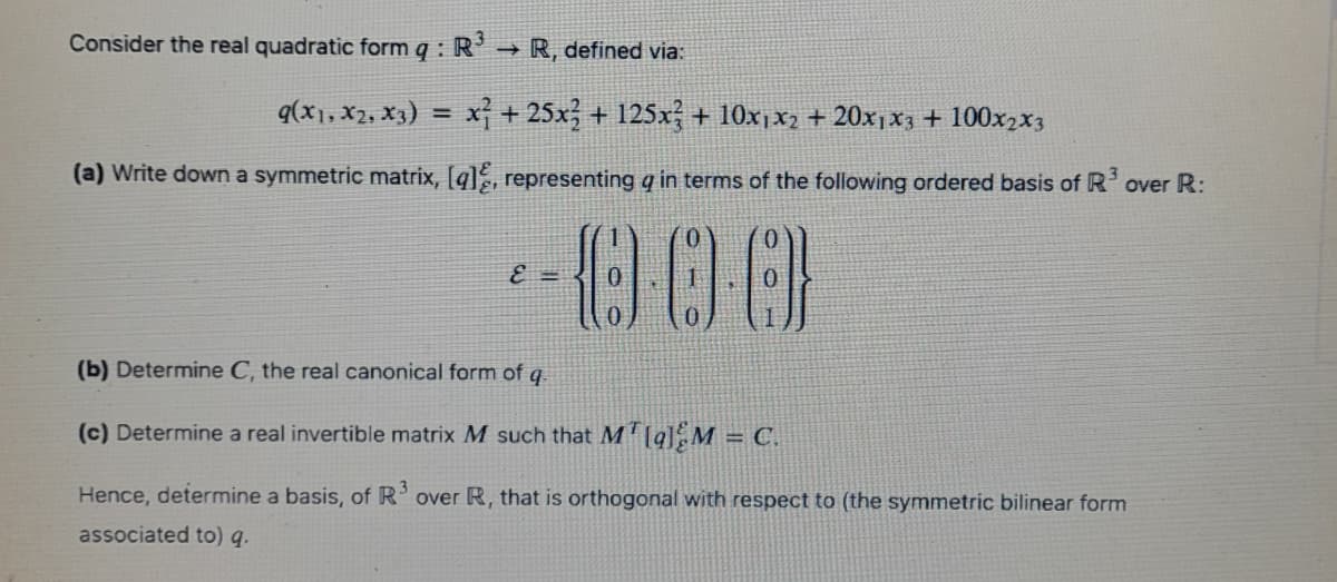 Consider the real quadratic form q : R' → R, defined via:
q(x1, x2, X3) = x + 25x; + 125x + 10x1x2 + 20xjx3 + 100x2x3
!!
(a) Write down a symmetric matrix, [q], representing q in terms of the following ordered basis of R' over R:
=
(b) Determine C, the real canonical form of q.
(c) Determine a real invertible matrix M such that M'[q] M = C.
Hence, determine a basis, of R’over R, that is orthogonal with respect to (the symmetric bilinear form
associated to) q.
