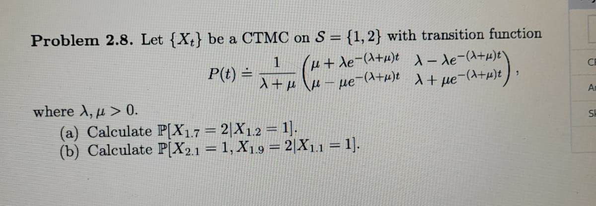 Problem 2.8. Let {X;} be a CTMC on S = {1,2} with transition function
1
P(t) =
u+ de-(A+u)t 1- de-(a+w)t\
入+μ \u- ue-(ata)t + ue-(入+)t))
CE
An
where λ , μ > 0.
(a) Calculate P[X17 = 2|X1.2= 1].
(b) Calculate P[X2.1 = 1, X19 = 2|X1.1 = 1].
SH
13=
