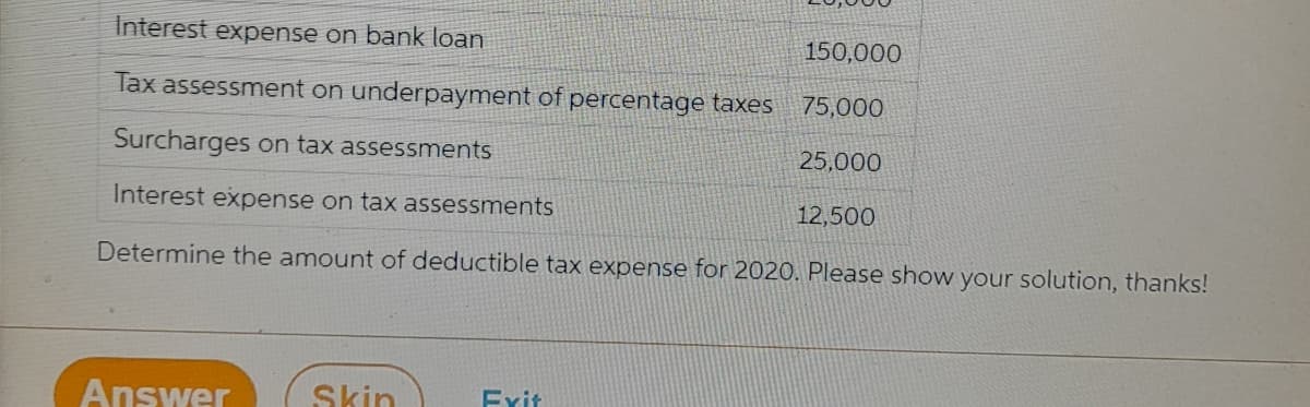 Interest expense on bank loan
150,000
Tax assessment on underpayment of percentage taxes
75,000
Surcharges on tax assessments
25,000
Interest expense on tax assessments
12,500
Determine the amount of deductible tax expense for 2020. Please show your solution, thanks!
Answer
Skin
Exit
