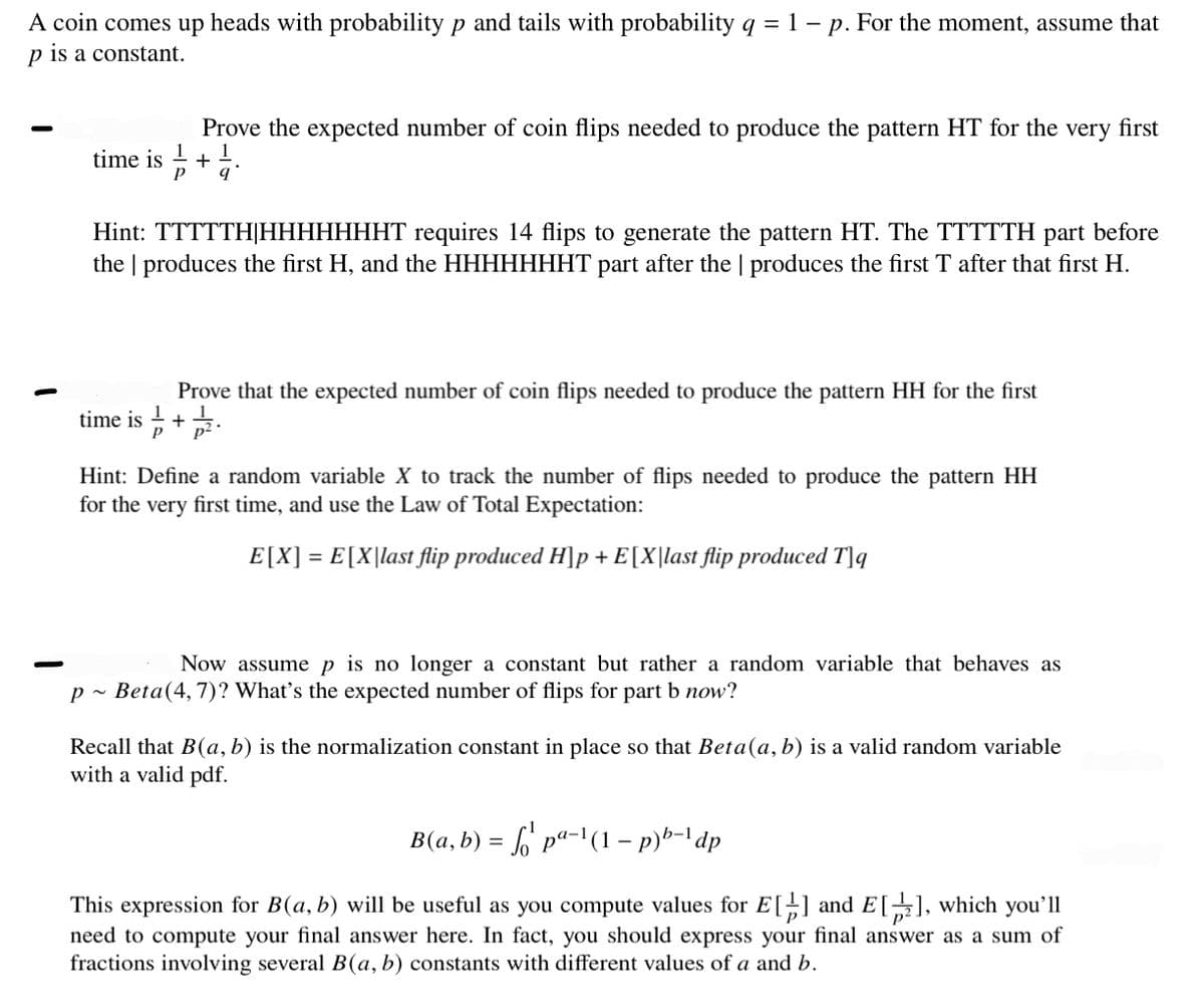 A coin comes up heads with probability p and tails with probability q = 1 - p. For the moment, assume that
p is a constant.
Prove the expected number of coin flips needed to produce the pattern HT for the very first
time is +1.
Hint: TTTTTH|HHHHHHHT requires 14 flips to generate the pattern HT. The TTTTTH part before
the produces the first H, and the HHHHHHHT part after the | produces the first T after that first H.
Prove that the expected number of coin flips needed to produce the pattern HH for the first
+2.
time is
1
Hint: Define a random variable X to track the number of flips needed to produce the pattern HH
for the very first time, and use the Law of Total Expectation:
E[X] = E[X|last flip produced H]p + E[X|last flip produced Tjq
Now assume p is no longer a constant but rather a random variable that behaves as
p~ Beta(4, 7)? What's the expected number of flips for part b now?
Recall that B(a, b) is the normalization constant in place so that Beta(a, b) is a valid random variable
with a valid pdf.
B(a, b) = √¹ pª-¹(1 − p)b-¹ dp
This expression for B(a, b) will be useful as you compute values for E[] and E[2], which you'll
need to compute your final answer here. In fact, you should express your final answer as a sum of
fractions involving several B(a, b) constants with different values of a and b.