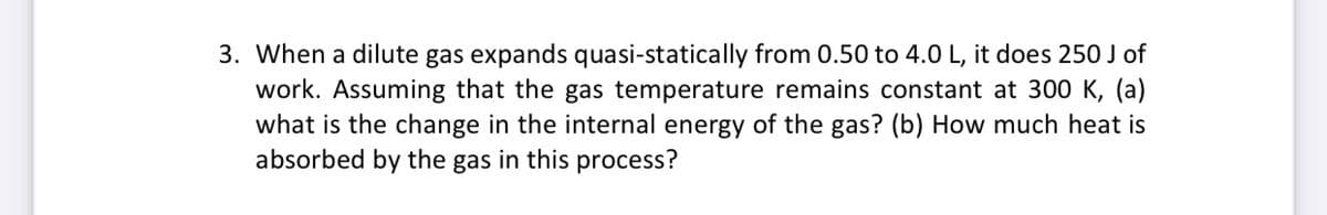 3. When a dilute gas expands quasi-statically from 0.50 to 4.0 L, it does 250 J of
work. Assuming that the gas temperature remains constant at 300 K, (a)
what is the change in the internal energy of the gas? (b) How much heat is
absorbed by the gas in this process?
