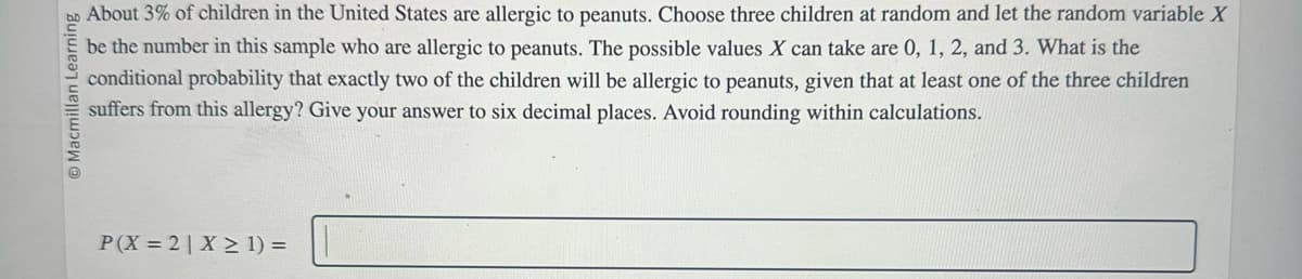 Macmillan Learning
@
About 3% of children in the United States are allergic to peanuts. Choose three children at random and let the random variable X
be the number in this sample who are allergic to peanuts. The possible values X can take are 0, 1, 2, and 3. What is the
conditional probability that exactly two of the children will be allergic to peanuts, given that at least one of the three children
suffers from this allergy? Give your answer to six decimal places. Avoid rounding within calculations.
P(X 2 X≥ 1) =