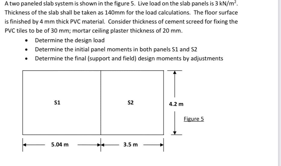 A two paneled slab system is shown in the figure 5. Live load on the slab panels is 3 kN/m?.
Thickness of the slab shall be taken as 140mm for the load calculations. The floor surface
is finished by 4 mm thick PVC material. Consider thickness of cement screed for fixing the
PVC tiles to be of 30 mm; mortar ceiling plaster thickness of 20 mm.
Determine the design load
Determine the initial panel moments in both panels S1 and S2
Determine the final (support and field) design moments by adjustments
s1
S2
4.2 m
Figure 5
5.04 m
3.5 m
