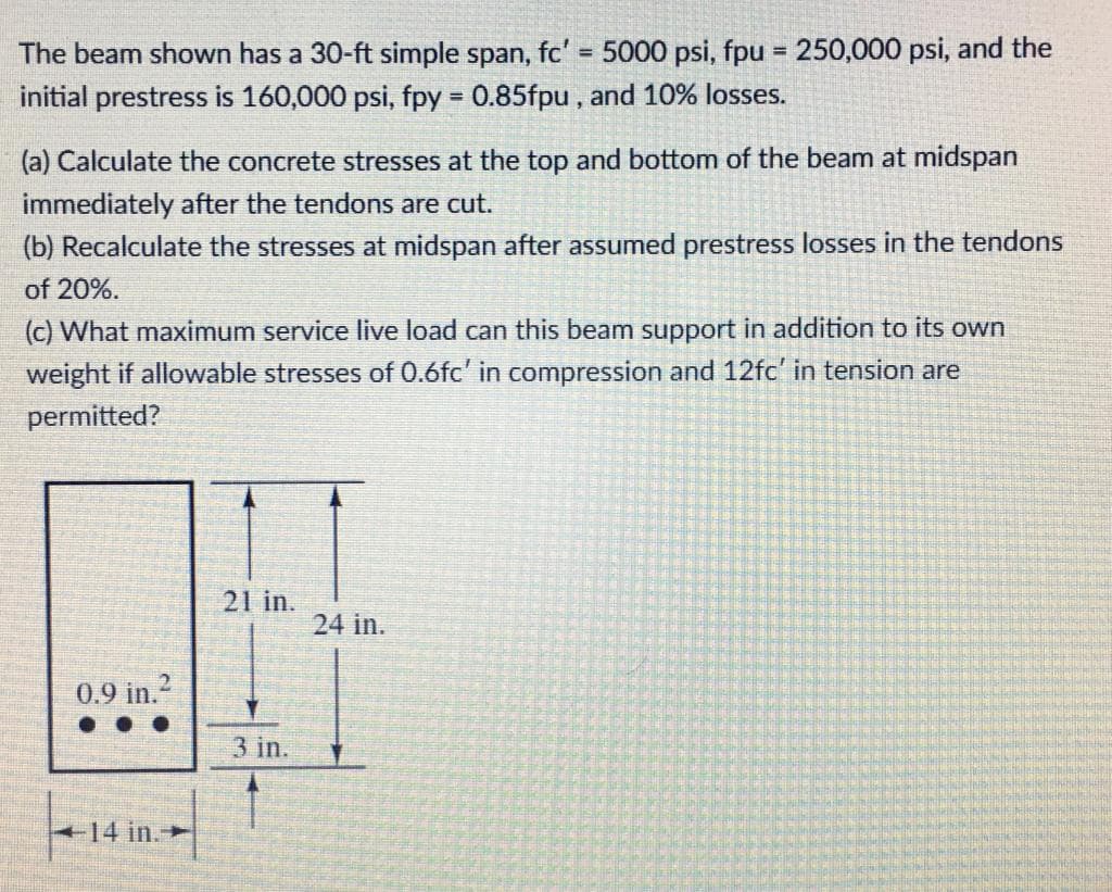 The beam shown has a 30-ft simple span, fc' = 5000 psi, fpu = 250,000 psi, and the
initial prestress is 160,000 psi, fpy = 0.85fpu, and 10% losses.
%3D
(a) Calculate the concrete stresses at the top and bottom of the beam at midspan
immediately after the tendons are cut.
(b) Recalculate the stresses at midspan after assumed prestress losses in the tendons
of 20%.
(c) What maximum service live load can this beam support in addition to its own
weight if allowable stresses of 0.6fc' in compression and 12fc' in tension are
permitted?
21 in.
24 in.
0.9 in.2
3 in.
14 in.-
