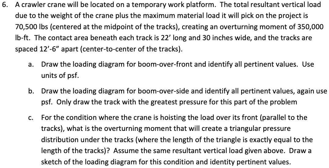 6. A crawler crane will be located on a temporary work platform. The total resultant vertical load
due to the weight of the crane plus the maximum material load it will pick on the project is
70,500 Ibs (centered at the midpoint of the tracks), creating an overturning moment of 350,000
Ib-ft. The contact area beneath each track is 22' long and 30 inches wide, and the tracks are
spaced 12'-6" apart (center-to-center of the tracks).
а.
Draw the loading diagram for boom-over-front and identify all pertinent values. Use
units of psf.
b. Draw the loading diagram for boom-over-side and identify all pertinent values, again use
psf. Only draw the track with the greatest pressure for this part of the problem
For the condition where the crane is hoisting the load over its front (parallel to the
C.
tracks), what is the overturning moment that will create a triangular pressure
distribution under the tracks (where the length of the triangle is exactly equal to the
length of the tracks)? Assume the same resultant vertical load given above. Draw a
sketch of the loading diagram for this condition and identity pertinent values.
