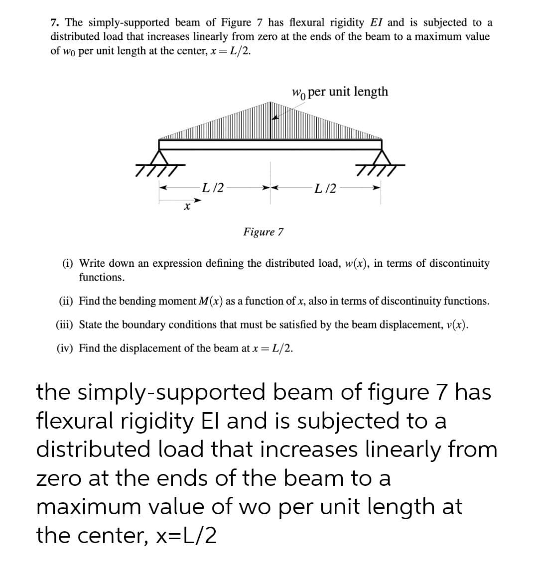 7. The simply-supported beam of Figure 7 has flexural rigidity EI and is subjected to a
distributed load that increases linearly from zero at the ends of the beam to a maximum value
of wo per unit length at the center, x = L/2.
Wo per unit length
L /2
L/2
Figure 7
(i) Write down an expression defining the distributed load, w(x), in terms of discontinuity
functions.
(ii) Find the bending moment M(x) as a function of x, also in terms of discontinuity functions.
(iii) State the boundary conditions that must be satisfied by the beam displacement, v(x).
(iv) Find the displacement of the beam at x =
L/2.
the simply-supported beam of figure 7 has
flexural rigidity El and is subjected to a
distributed load that increases linearly from
zero at the ends of the beam to a
maximum value of wo per unit length at
the center, x=L/2
