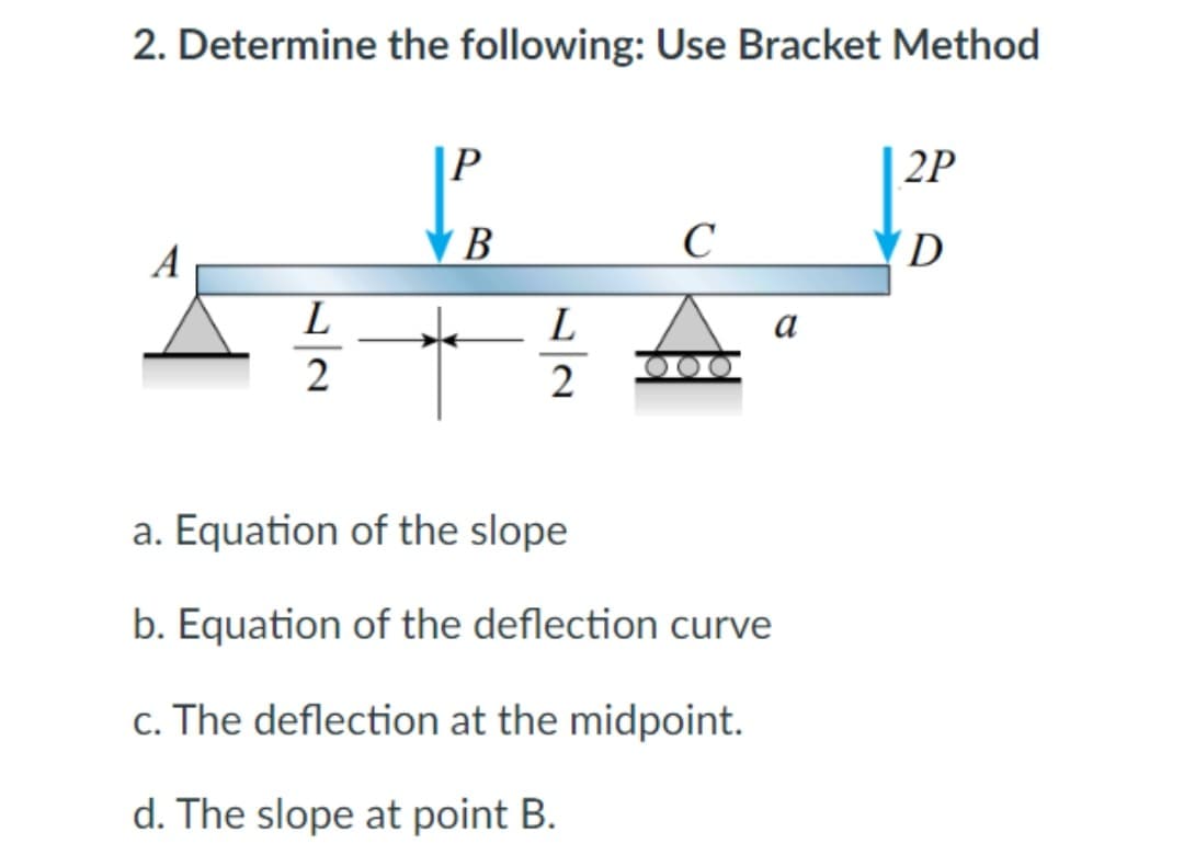 2. Determine the following: Use Bracket Method
|P
| 2P
A
В
C
D
L
L
а
2
a. Equation of the slope
b. Equation of the deflection curve
c. The deflection at the midpoint.
d. The slope at point B.

