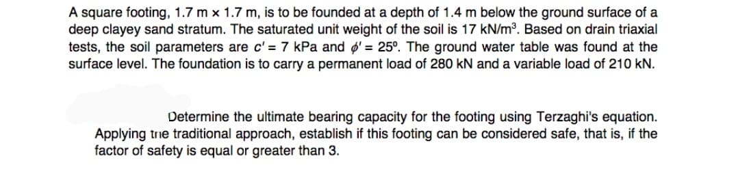A square footing, 1.7 m x 1.7 m, is to be founded at a depth of 1.4 m below the ground surface of a
deep clayey sand stratum. The saturated unit weight of the soil is 17 kN/m3. Based on drain triaxial
tests, the soil parameters are c' = 7 kPa and ø' = 25°. The ground water table was found at the
surface level. The foundation is to carry a permanent load of 280 kN and a variable load of 210 kN.
Determine the ultimate bearing capacity for the footing using Terzaghi's equation.
Applying trie traditional approach, establish if this footing can be considered safe, that is, if the
factor of safety is equal or greater than 3.
