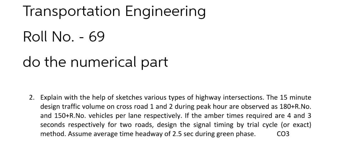 Transportation Engineering
Roll No. - 69
do the numerical part
2. Explain with the help of sketches various types of highway intersections. The 15 minute
design traffic volume on cross road 1 and 2 during peak hour are observed as 180+R.No.
and 150+R.No. vehicles per lane respectively. If the amber times required are 4 and 3
seconds respectively for two roads, design the signal timing by trial cycle (or exact)
method. Assume average time headway of 2.5 sec during green phase.
CO3
