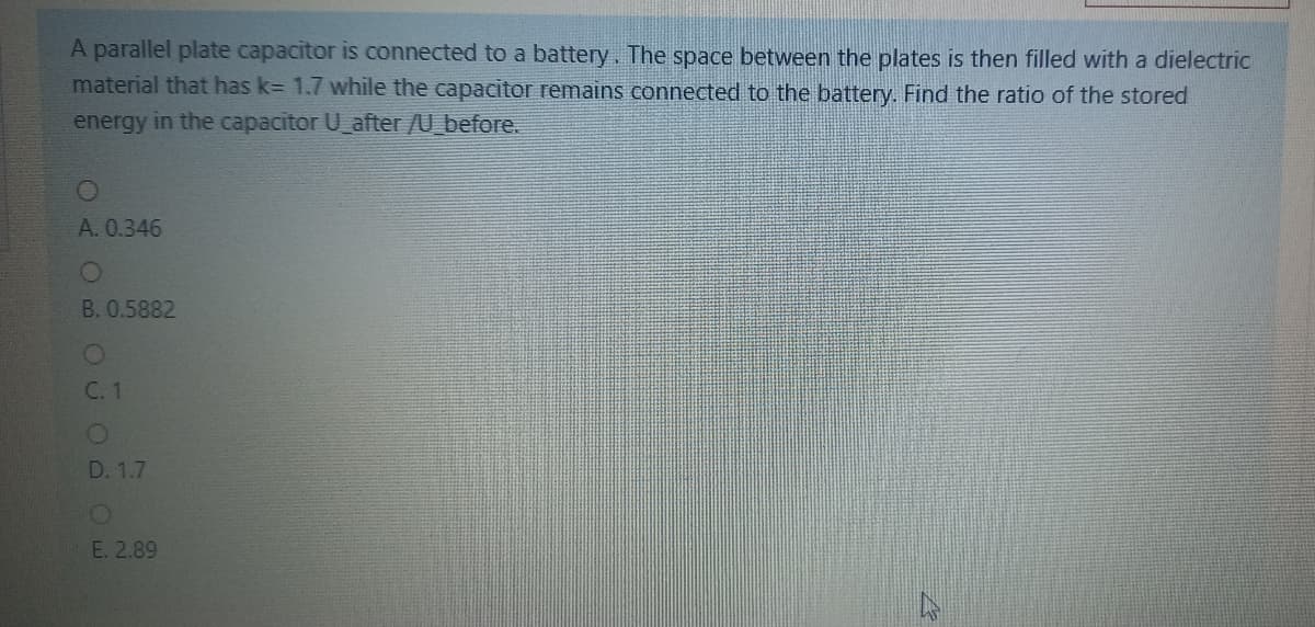 A parallel plate capacitor is connected to a battery. The space between the plates is then filled with a dielectric
material that has k= 1.7 while the capacitor remains connected to the battery. Find the ratio of the stored
energy in the capacitor U_after/U_before.
A. 0.346
B. 0.5882
С. 1
D. 1.7
E. 2.89
