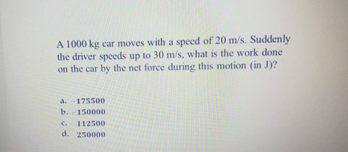 A 1000 kg car moves with a speed of 20 m/s. Suddenly
the driver speeds up to 30 m/s, what is the work done
on the car by the net force during this motion (in J)?
a.
175500
b.
150000
с.
112500
d.
250000
