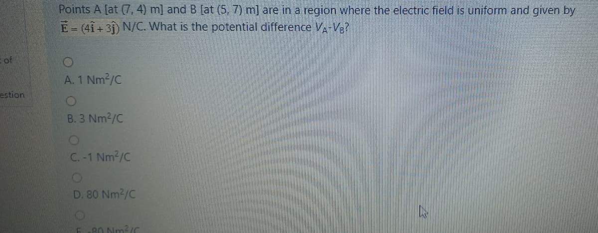 Points A [at (7, 4) m] and B [at (5, 7) m] are in a region where the electric field is uniform and given by
E-(41+31) N/C. What is the potential difference V-V3?
of
A. 1 Nm2/C
estion
B. 3 Nm2/C
C. -1 Nm2/C
D. 80 Nm2/C
80 Nm2/C
