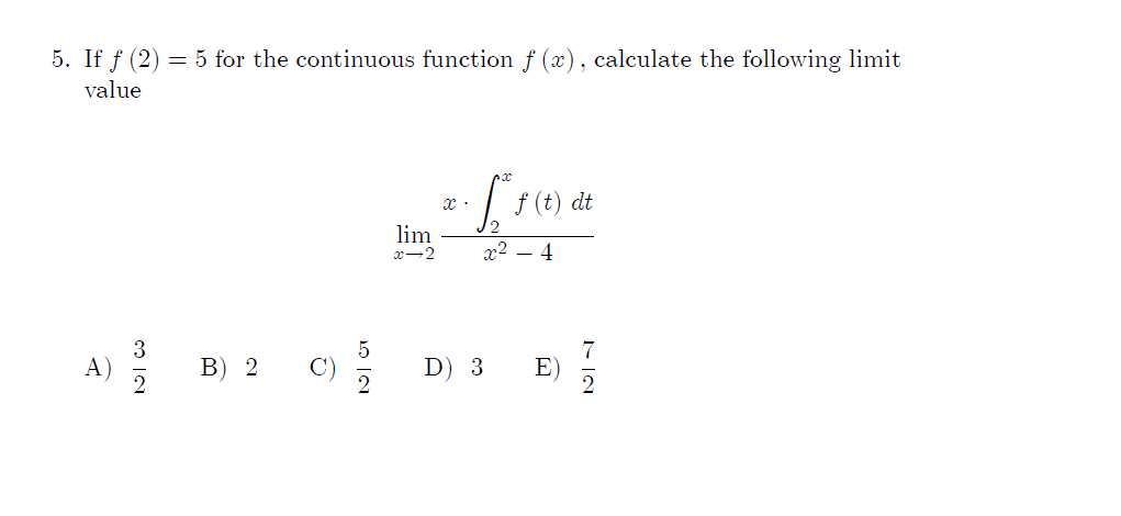 5. If f (2) = 5 for the continuous function f (x), calculate the following limit
value
| F(t) dt
12
lim
x-2
x2 – 4
3
A)
В) 2
C)
D) 3
7
E)
