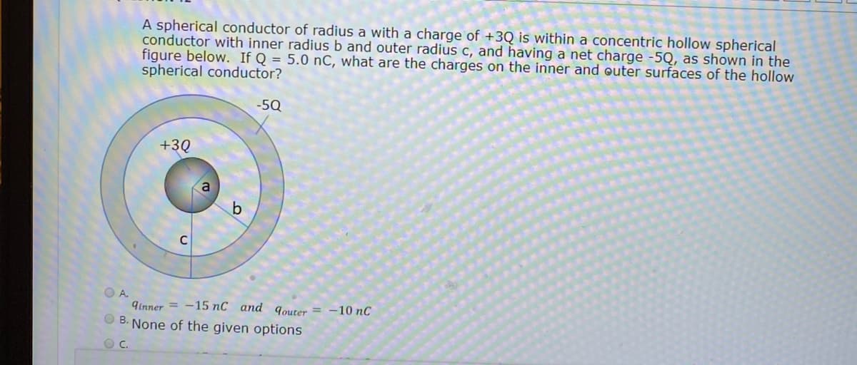 A spherical conductor of radius a with a charge of +3Q is within a concentric hollow spherical
conductor with inner radius b and outer radius c, and having a net charge -5Q, as shown in the
figure below. If Q = 5.0 nC, what are the charges on the inner and outer surfaces of the hollow
spherical conductor?
-5Q
+3Q
O A.
9Inner = -15 nC and qouter = -10 nC
O B. None of the given options
C.
