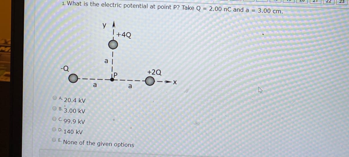 1. What is the electric potential at point P? Take Q = 2.00 nC and a = 3.00 cm.
y A
+4Q
a |
+2Q
-Q
a
a
O A. 20.4 kV
O B. 3.00 kV
OC.99.9 kV
O D. 140 kV
E. None of the given options
