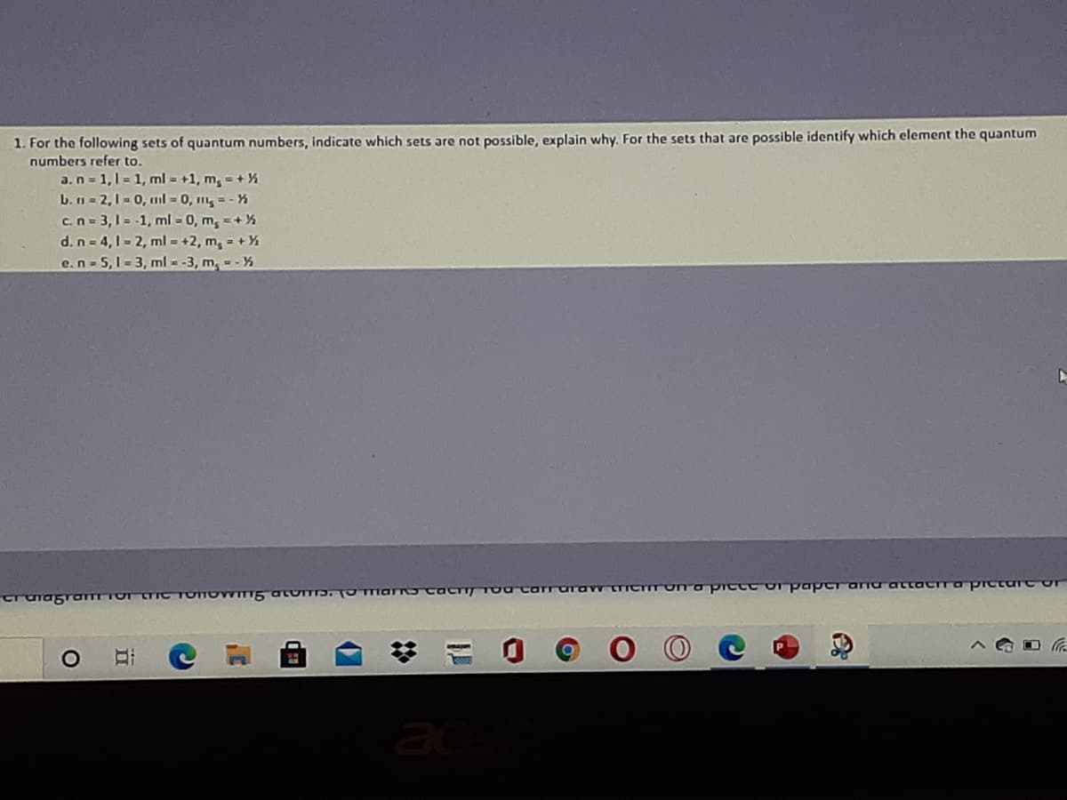 1. For the following sets of quantum numbers, indicate which sets are not possible, explain why. For the sets that are possible identify which element the quantum
numbers refer to.
a.n= 1,1 = 1, ml = +1, m, = +%
L.n = 2,1 - 0, ml = 0, m, = - %
c.n = 3,1 = -1, ml = 0, m, =+%
d. n = 4,1- 2, ml = +2, m, = +%
e.n-5,1- 3, ml --3, m, - - %
cruiagramTO TIC TOTOWITT5 OLUTTD. TO TTaro cac TocarraIraw tTCTITUnapictt o paperariurattaCIraprcturt or
ac
