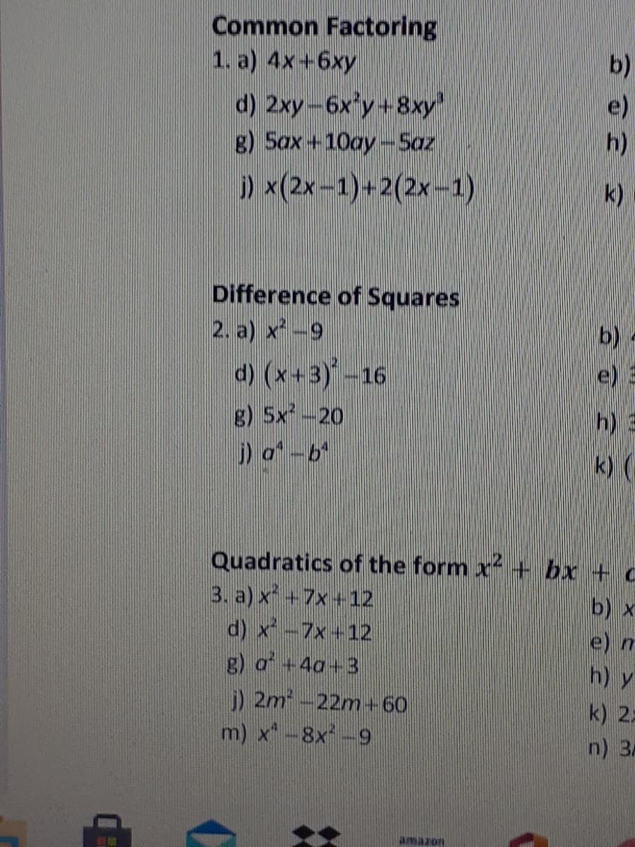 Common Factoring
1. a) 4x+6xy
b)
d) 2xy-6x y+8xy'
g) 5ax+10ay-5az
e)
h)
) x(2x-1)+2(2x-1)
k)
Difference of Squares
2. a) x -9
d) (x+3)-16
g) 5x-20
)a-b
b) -
e)
h) 3
k) (
Quadratics of the form x + bx + c
3. a) x +7x+12
d) x-7x+12
g) a +4a+3
j) 2m-22m+60
m) x-8x-9
b) x
e) m
h) y
k) 22
n) 3
amazon
