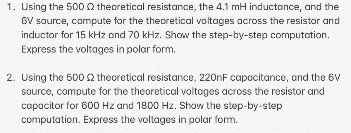 1. Using the 500 2 theoretical resistance, the 4.1 mH inductance, and the
6V source, compute for the theoretical voltages across the resistor and
inductor for 15 kHz and 70 kHz. Show the step-by-step computation.
Express the voltages in polar form.
2. Using the 500 2 theoretical resistance, 2200F capacitance, and the 6V
source, compute for the theoretical voltages across the resistor and
capacitor for 600 Hz and 1800 Hz. Show the step-by-step
computation. Express the voltages in polar form.
