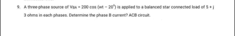 9. A three-phase source of VBA = 200 cos (wt- 20) is applied to a balanced star connected load of 5+j
3 ohms in each phases. Determine the phase B current? ACB circuit.

