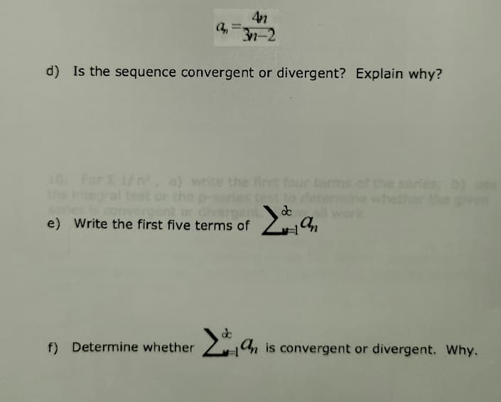 4n
3n-2
d) Is the sequence convergent or divergent? Explain why?
10. For E 1/ n, a) write the first four terms
the Integral test or the p-series test to determine whether the given
the serles; b) use
convergent or divergent
e) Write the first five terms of
a,
f) Determine whether An is convergent or divergent. Why.
