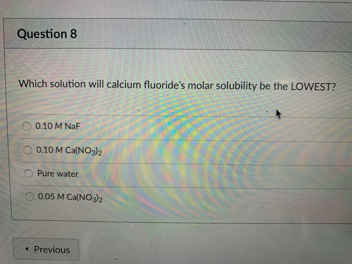 Question 8
Which solution will calcium fluoride's molar solubility be the LOWEST?
0.10 M NaF
O 0.10 M Ca(NO3)2
Pure water
0.05 M Ca(NO3)2
« Previous
