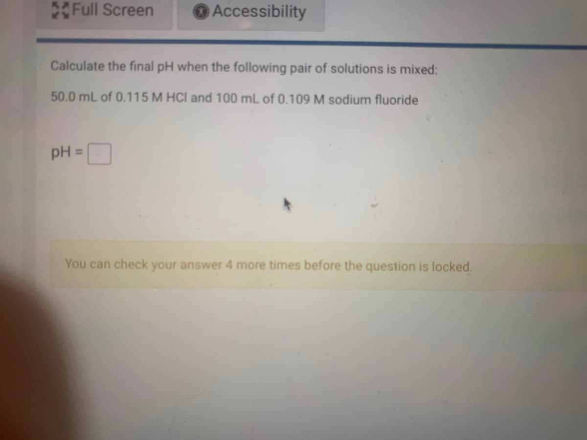 Full Screen
O Accessibility
Calculate the final pH when the following pair of solutions is mixed:
50.0 mL of 0.115 M HCI and 100 mL of 0.109 M sodium fluoride
%3D
You can check your answer 4 more times before the question is locked.

