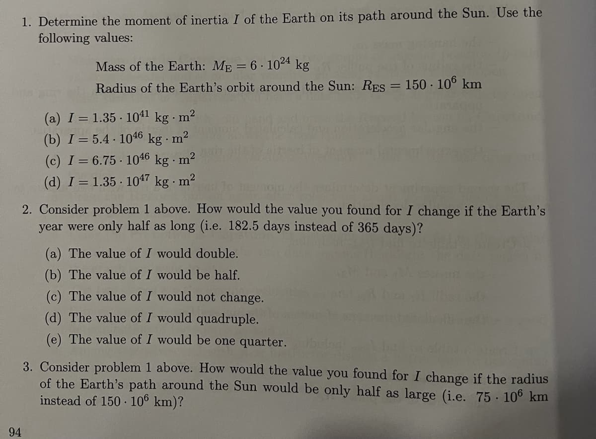 1. Determine the moment of inertia I of the Earth on its path around the Sun. Use the
following values:
Mass of the Earth: Mp = 6· 1024 kg
Radius of the Earth's orbit around the Sun: RES = 150 · 106 km
(a) I = 1.35 · 1041 kg m²
(b) I= 5.4 · 1046 kg · m2
(c) I= 6.75 1046 kg · m²
(d) I = 1.35 · 1047 kg · m²
2. Consider problem 1 above. How would the value you found for I change if the Earth's
year were only half as long (i.e. 182.5 days instead of 365 days)?
(a) The value of I would double.
(b) The value of I would be half.
(c) The value of I would not change.
(d) The value of I would quadruple.
(e) The value of I would be one quarter.
3. Consider problem 1 above. How would the value you found for I change if the radius
of the Earth's path around the Sun would be only half as large (i.e. 75 · 106 km
instead of 150 · 106 km)?
94
