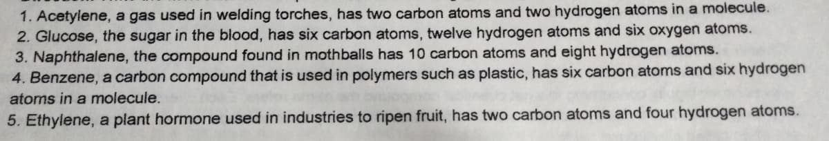 1. Acetylene, a gas used in welding torches, has two carbon atoms and two hydrogen atoms in a molecule.
2. Glucose, the sugar in the blood, has six carbon atoms, twelve hydrogen atoms and six oxygen atoms.
3. Naphthalene, the compound found in mothballs has 10 carbon atoms and eight hydrogen atoms.
4. Benzene, a carbon compound that is used in polymers such as plastic, has six carbon atoms and six hydrogen
atoms in a molecule.
5. Ethylene, a plant hormone used in industries to ripen fruit, has two carbon atoms and four hydrogen atoms.
