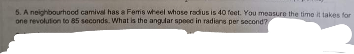 5. A neighbourhood carnival has a Ferris wheel whose radius is 40 feet. You measure the time it takes for
one revolution to 85 seconds. What is the angular speed in radians per second?
