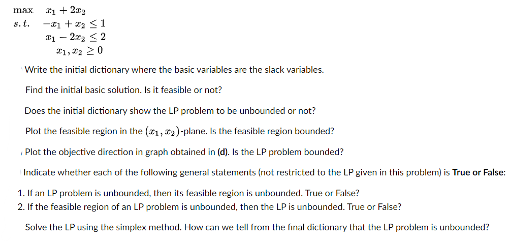 x1 + 2x₂
-x1 + x₂ <1
x12x₂ ≤ 2
x1, x2 > 0
Write the initial dictionary where the basic variables are the slack variables.
Find the initial basic solution. Is it feasible or not?
max
s. t.
Does the initial dictionary show the LP problem to be unbounded or not?
Plot the feasible region in the (1, 2)-plane. Is the feasible region bounded?
Plot the objective direction in graph obtained in (d). Is the LP problem bounded?
Indicate whether each of the following general statements (not restricted to the LP given in this problem) is True or False:
1. If an LP problem is unbounded, then its feasible region is unbounded. True or False?
2. If the feasible region of an LP problem is unbounded, then the LP is unbounded. True or False?
Solve the LP using the simplex method. How can we tell from the final dictionary that the LP problem is unbounded?