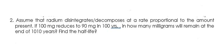 2. Assume that radium disintegrates/decomposes at a rate proportional to the amount
present. If 100 mg reduces to 90 mg in 100 yrs., in how many milligrams will remain at the
end of 1010 years? Find the half-life?
