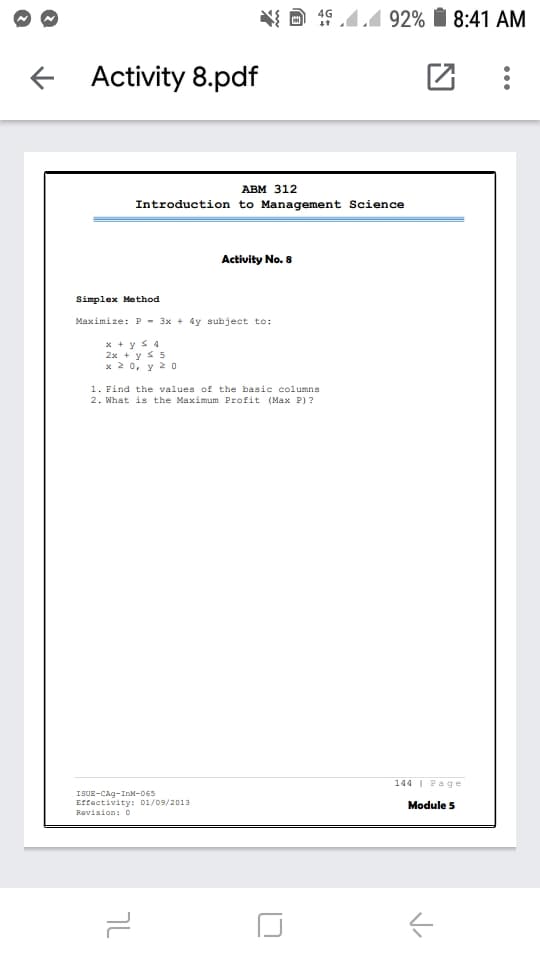 N{ A 19 4.4 92% I 8:41 AM
Activity 8.pdf
ABM 312
Introduction to Management Science
Activity No. 8
Simplex Method
Maximize: P - 3x + 4y subject to:
x + y s4
2x + y s 5
x 2 0, y 2 0
1. Find the values of the basic columns
2. What is the Maximum Profit (Max P) ?
144 I Page
ISUE-CAg-InM-065
Effectivity: 01/09/2013
Revision:0
Module 5
7L
